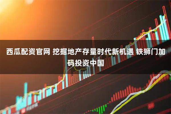 西瓜配资官网 挖掘地产存量时代新机遇 铁狮门加码投资中国