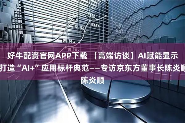 好牛配资官网APP下载 【高端访谈】AI赋能显示 打造“AI+”应用标杆典范——专访京东方董事长陈炎顺