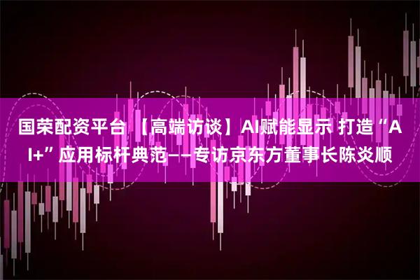国荣配资平台 【高端访谈】AI赋能显示 打造“AI+”应用标杆典范——专访京东方董事长陈炎顺
