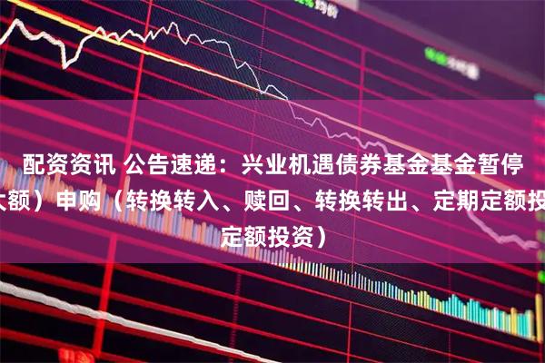 配资资讯 公告速递：兴业机遇债券基金基金暂停（大额）申购（转换转入、赎回、转换转出、定期定额投资）