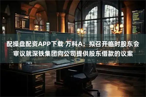 配操盘配资APP下载 万科A：拟召开临时股东会审议就深铁集团向公司提供股东借款的议案