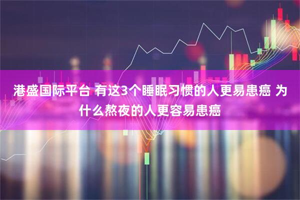 港盛国际平台 有这3个睡眠习惯的人更易患癌 为什么熬夜的人更容易患癌
