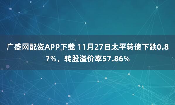 广盛网配资APP下载 11月27日太平转债下跌0.87%，转股溢价率57.86%