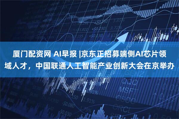 厦门配资网 AI早报 |京东正招募端侧AI芯片领域人才，中国联通人工智能产业创新大会在京举办