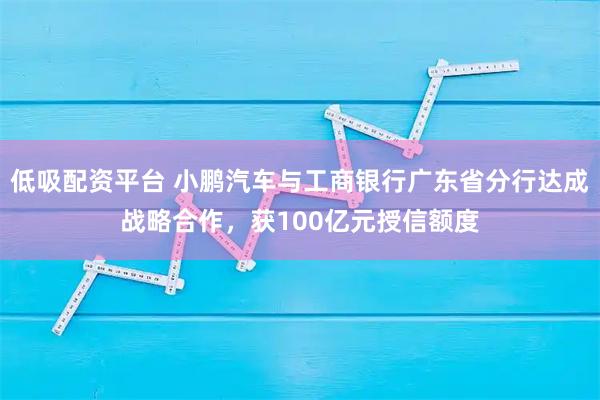 低吸配资平台 小鹏汽车与工商银行广东省分行达成战略合作，获100亿元授信额度