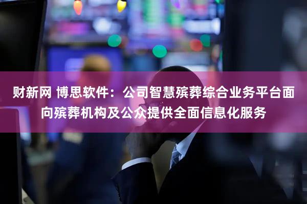 财新网 博思软件：公司智慧殡葬综合业务平台面向殡葬机构及公众提供全面信息化服务