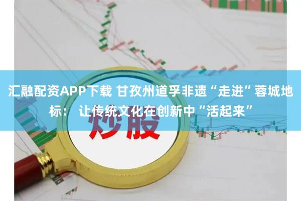 汇融配资APP下载 甘孜州道孚非遗“走进”蓉城地标： 让传统文化在创新中“活起来”