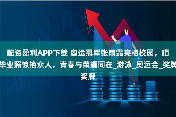 配资盈利APP下载 奥运冠军张雨霏亮相校园，晒毕业照惊艳众人，青春与荣耀同在_游泳_奥运会_奖牌