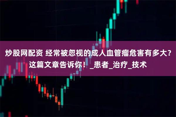 炒股网配资 经常被忽视的成人血管瘤危害有多大？这篇文章告诉你！_患者_治疗_技术