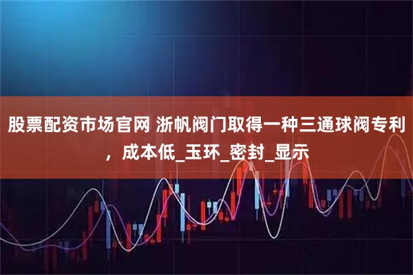 股票配资市场官网 浙帆阀门取得一种三通球阀专利，成本低_玉环_密封_显示