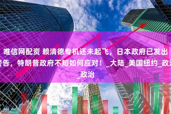 唯信网配资 赖清德专机还未起飞，日本政府已发出警告，特朗普政府不知如何应对！_大陆_美国纽约_政治