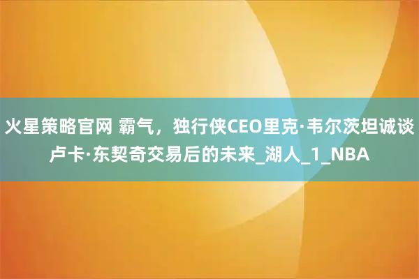 火星策略官网 霸气，独行侠CEO里克·韦尔茨坦诚谈卢卡·东契奇交易后的未来_湖人_1_NBA