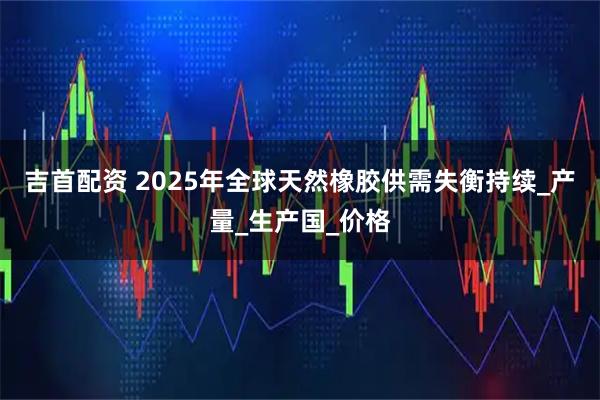 吉首配资 2025年全球天然橡胶供需失衡持续_产量_生产国_价格