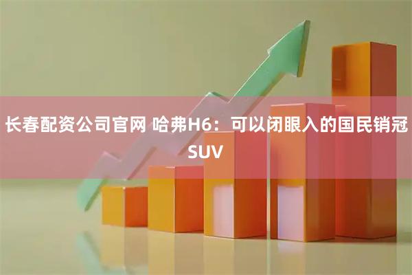 长春配资公司官网 哈弗H6：可以闭眼入的国民销冠SUV