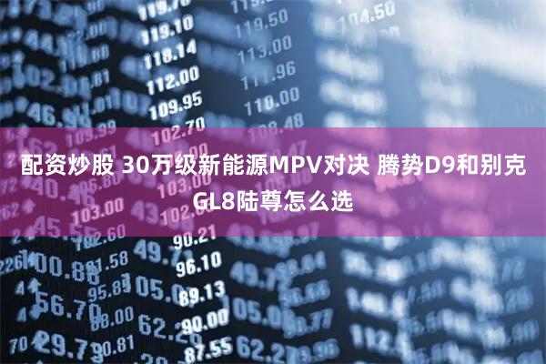 配资炒股 30万级新能源MPV对决 腾势D9和别克GL8陆尊怎么选