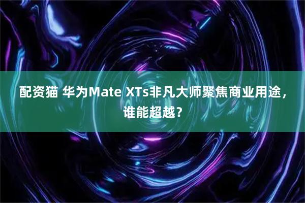 配资猫 华为Mate XTs非凡大师聚焦商业用途，谁能超越？