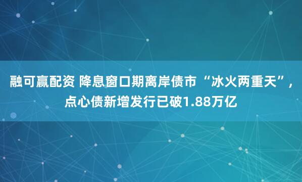 融可赢配资 降息窗口期离岸债市 “冰火两重天”,点心债新增发行已破1.88万亿