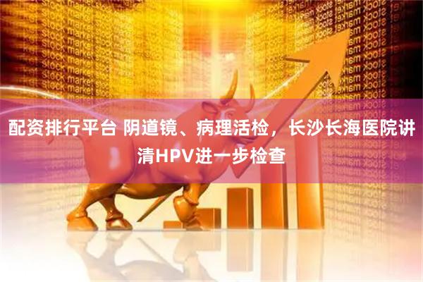 配资排行平台 阴道镜、病理活检,长沙长海医院讲清HPV进一步检查