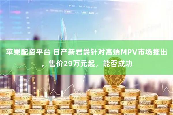 苹果配资平台 日产新君爵针对高端MPV市场推出，售价29万元起，能否成功